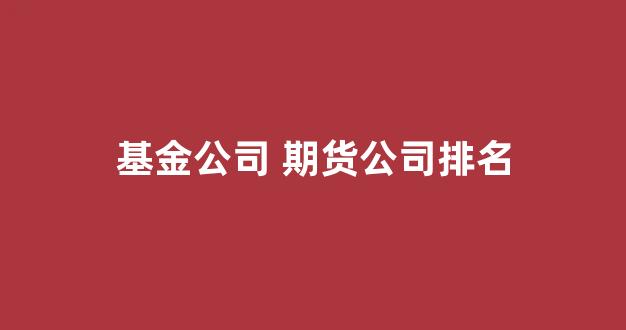 基金公司 期货公司排名(基金公司排名一览表)_https://www.fzdzcxj.com_创业板_第1张